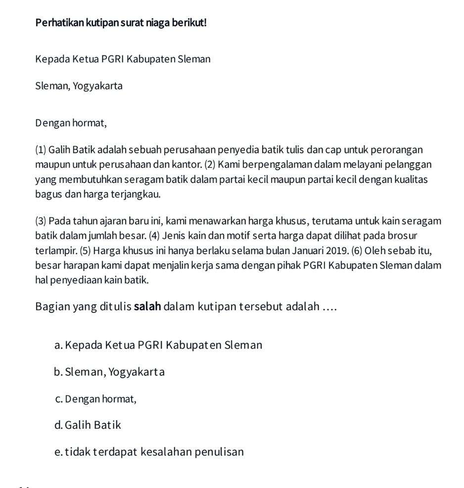 Perhatikan kutipan surat niaga berikut!
Kepada Ketua PGRI Kabupaten Sleman
Sleman, Yogyakarta
Dengan hormat,
(1) Galih Batik adalah sebuah perusahaan penyedia batik tulis dan cap untuk perorangan
maupun untuk perusahaan dan kantor. (2) Kami berpengalaman dalam melayani pelanggan
yang membutuhkan seragam batik dalam partai kecil maupun partai kecil dengan kualitas
bagus dan harga terjangkau.
(3) Pada tahun ajaran baru ini, kami menawarkan harga khusus, terutama untuk kain seragam
batik dalam jumlah besar. (4) Jenis kain dan motif serta harga dapat dilihat pada brosur
terlampir. (5) Harga khusus ini hanya berlaku selama bulan Januari 2019. (6) Oleh sebab itu,
besar harapan kami dapat menjalin kerja sama dengan pihak PGRI Kabupaten Sleman dalam
hal penyediaan kain batik.
Bagian yang ditulis salah dalam kutipan tersebut adalah ....
a. Kepada Ketua PGRI Kabupaten Sleman
b. Sleman, Yogyakarta
c. Dengan hormat,
d. Galih Batik
e.tidak terdapat kesalahan penulisan