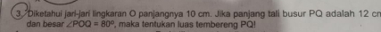 Diketahui jarí-jarí lingkaran O panjangnya 10 cm. Jika panjang tali busur PQ adalah 12 cr
dan besar ∠ POQ=80° , maka tentukan luas tembereng PQ!