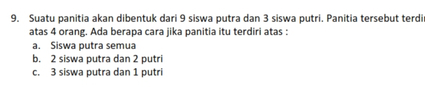 Suatu panitia akan dibentuk dari 9 siswa putra dan 3 siswa putri. Panitia tersebut terdi
atas 4 orang. Ada berapa cara jika panitia itu terdiri atas :
a. Siswa putra semua
b. 2 siswa putra dan 2 putri
c. 3 siswa putra dan 1 putri