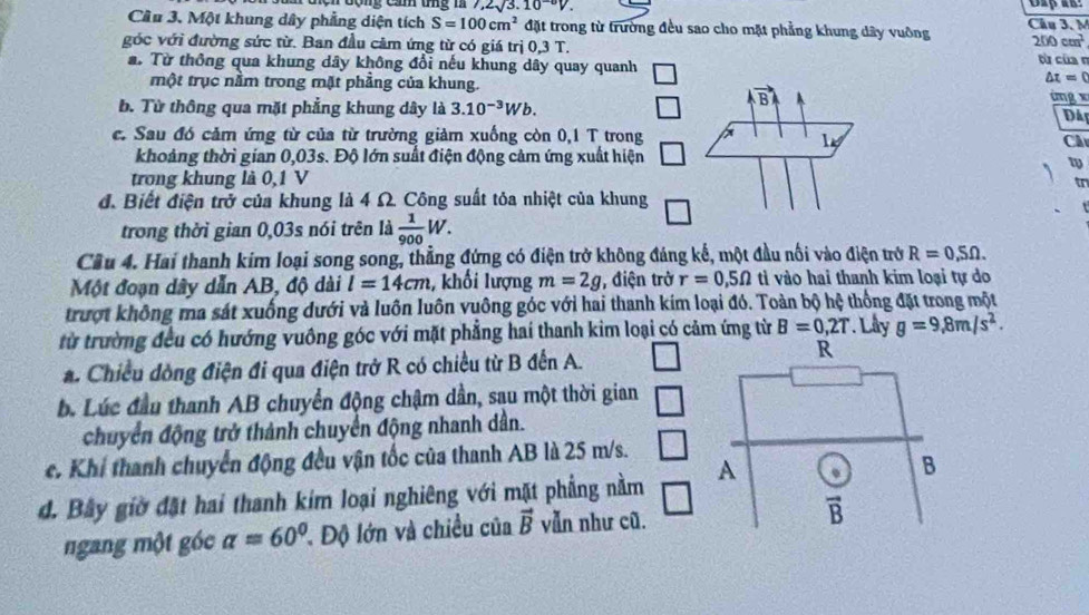 ,2sqrt(3).10^(-0)V. Dap ar:
Cầu 3. Một khung dây phẳng diện tích S=100cm^2 đặt trong từ trường đều sao cho mặt phẳng khung dây vuỡng Câu 3. M
200cm^2
góc với đường sức từ. Ban đầu cảm ứng từ có giá trị 0,3T. từ của n
a. Từ thông qua khung dây không đổi nếu khung dây quay quanh △ t=0
một trục nằm trong mặt phẳng của khung.
b. Từ thông qua mặt phẳng khung dây là 3.10^(-3)Wb. ing
Dâi
c. Sau đó cảm ứng từ của từ trường giảm xuống còn 0,1 T trongC
khoảng thời gian 0,03s. Độ lớn suất điện động cảm ứng xuất hiện
trong khung là 0,1 V
tr
đ. Biết điện trở của khung là 4 Ω. Công suất tỏa nhiệt của khung
trong thời gian 0,03s nói trên là  1/900 W.
Cầu 4. Hai thanh kim loại song song, thẳng đứng có điện trở không đáng kế, một đầu nối vào điện trở R=0,5Omega .
Một đoạn dây dẫn AB, độ dài l=14cm , khối lượng m=2g , điện trở r=0,5Omega ti vào hai thanh kim loại tự do
trượt không ma sát xuống dưới và luôn luôn vuông góc với hai thanh kím loại đó. Toàn bộ hệ thống đặt trong một
từ trường đều có hướng vuông góc với mặt phẳng hai thanh kim loại có cảm ứng từ B=0,2T. Llly g=9,8m/s^2.. Chiều đòng điện đi qua điện trở R có chiều từ B đến A.
R
b. Lúc đầu thanh AB chuyển động chậm dần, sau một thời gian
chuyển động trở thành chuyển động nhanh dân.
e. Khí thanh chuyển động đều vận tốc của thanh AB là 25 m/s.
đ. Bây giờ đặt hai thanh kim loại nghiêng với mặt phẳng nằm A
B
ngang một góc alpha =60° l. Độ lớn và chiều của vector B vẫn như cũ. vector B