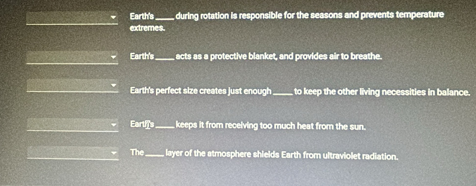 Earth's _during rotation is responsible for the seasons and prevents temperature
extremes.
Earth's _acts as a protective blanket, and provides air to breathe.
Earth's perfect size creates just enough_ to keep the other living necessities in balance.
Earths_ keeps it from receiving too much heat from the sun.
The_ layer of the atmosphere shields Earth from ultraviolet radiation.