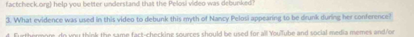 factcheck.org) help you better understand that the Pelosi video was debunked? 
3. What evidence was used in this video to debunk this myth of Nancy Pelosi appearing to be drunk during her conference? 
4. Furthermore do you think the same fact-checking sources should be used for all YouTube and social media memes and/or