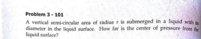 Problem 3 - 101 
A vertical semi-circular area of radius r is submerged in a liquid with its 
diameter in the liquid surface. How far is the center of pressure from the 
liquid surface?