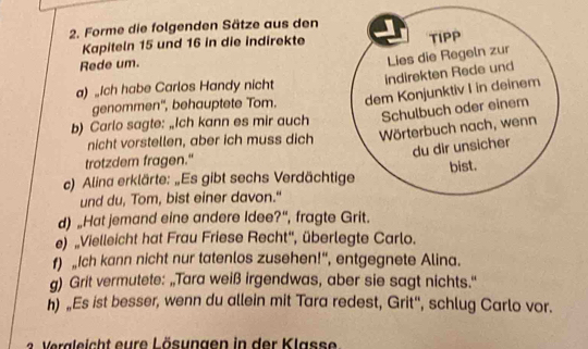 Forme die folgenden Sätze aus den 
Kapiteln 15 und 16 in die indirekte TIPP 
Rede um. 
Lies die Regeln zur 
indirekten Rede und 
a) _Ich habe Carlos Handy nicht 
genommen'', behauptete Tom. dem Konjunktiv I in deinem 
b) Carlo sagte: „Ich kann es mir auch Schulbuch oder einem 
nicht vorstellen, aber ich muss dich 
Wörterbuch nach, wenn 
du dir unsicher 
trotzdem fragen." 
bist. 
c) Alina erklärte: „Es gibt sechs Verdächtige 
und du, Tom, bist einer davon." 
d) „Hat jemand eine andere Idee?“, fragte Grit. 
e) 'Vielleicht hat Frau Friese Recht'', überlegte Carlo. 
f) „Ich kann nicht nur tatenlos zusehen!“, entgegnete Alina. 
g) Grit vermutete: „Tara weiß irgendwas, aber sie sagt nichts.' 
n) „Es ist besser, wenn du allein mit Tara redest, Grit'', schlug Carlo vor.