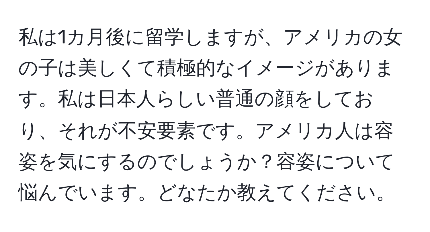 私は1カ月後に留学しますが、アメリカの女の子は美しくて積極的なイメージがあります。私は日本人らしい普通の顔をしており、それが不安要素です。アメリカ人は容姿を気にするのでしょうか？容姿について悩んでいます。どなたか教えてください。