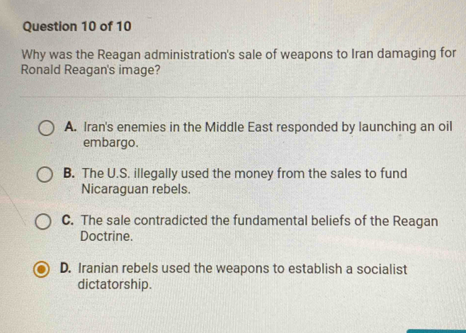 Why was the Reagan administration's sale of weapons to Iran damaging for
Ronald Reagan's image?
A. Iran's enemies in the Middle East responded by launching an oil
embargo.
B. The U.S. illegally used the money from the sales to fund
Nicaraguan rebels.
C. The sale contradicted the fundamental beliefs of the Reagan
Doctrine.
D. Iranian rebels used the weapons to establish a socialist
dictatorship.