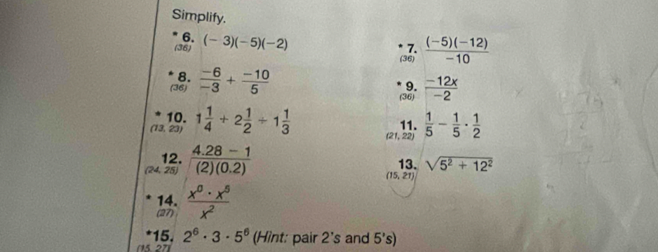 Simplify. 
6. 
(36) (-3)(-5)(-2)
7. 
(36)  ((-5)(-12))/-10 
8. 
(36)  (-6)/-3 + (-10)/5 
9. 
(36)  (-12x)/-2 
10. 
(13, 23) 1 1/4 +2 1/2 / 1 1/3   1/5 - 1/5 ·  1/2 
11.
(21,22
12.  (4.28-1)/(2)(0.2)  13. sqrt(5^2+12^2)
25)
(15,21)
14. 
(27)  x^0· x^5/x^2 
15. 2^6· 3· 5^6 (Hìnt: pair 2's and 5's
(15 27)