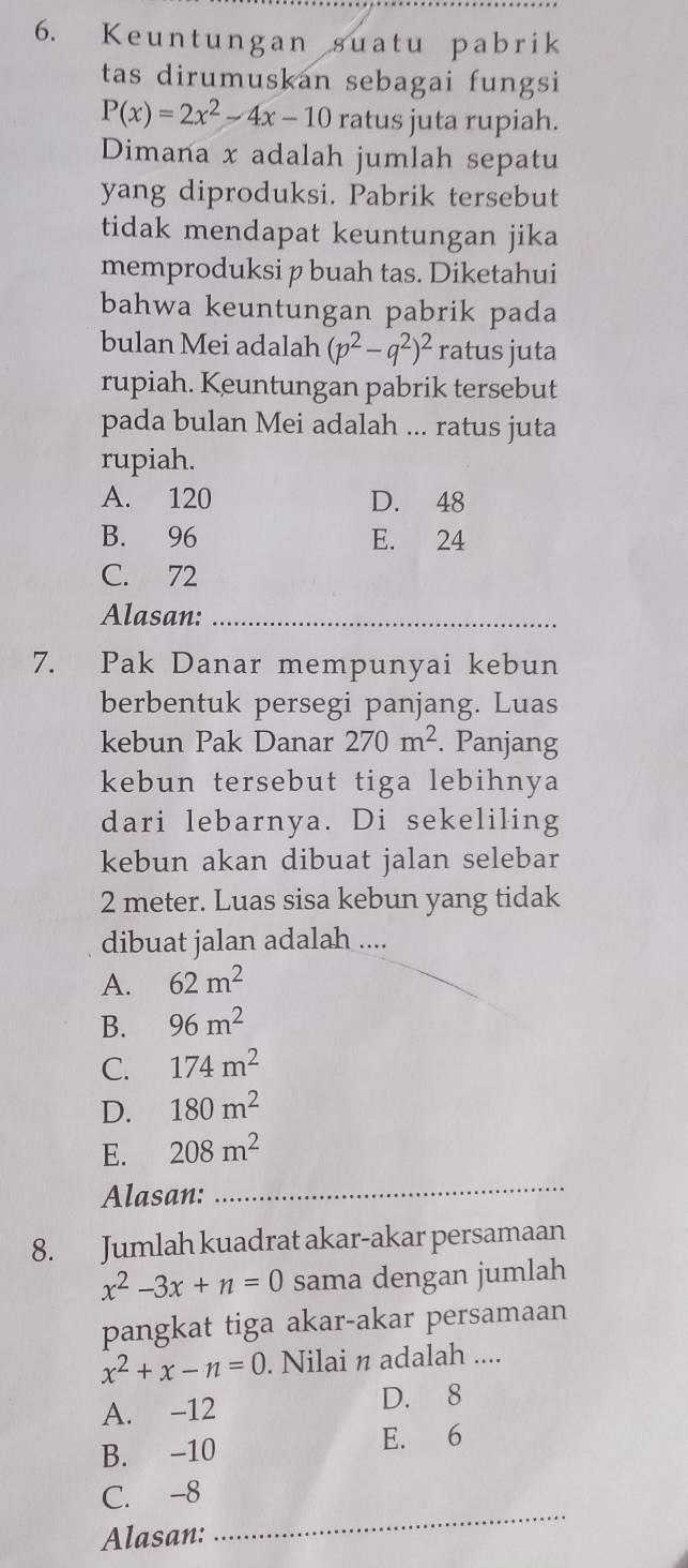 Keuntungan suatu pabrik
tas dirumuskan sebagai fungsi
P(x)=2x^2-4x-10 ratus juta rupiah.
Dimana x adalah jumlah sepatu
yang diproduksi. Pabrik tersebut
tidak mendapat keuntungan jika
memproduksi p buah tas. Diketahui
bahwa keuntungan pabrik pada
bulan Mei adalah (p^2-q^2)^2 ratus juta
rupiah. Keuntungan pabrik tersebut
pada bulan Mei adalah ... ratus juta
rupiah.
A. 120 D. 48
B. 96 E. 24
C. 72
Alasan:_
7. Pak Danar mempunyai kebun
berbentuk persegi panjang. Luas
kebun Pak Danar 270m^2. Panjang
kebun tersebut tiga lebihnya
dari lebarnya. Di sekeliling
kebun akan dibuat jalan selebar
2 meter. Luas sisa kebun yang tidak
dibuat jalan adalah ....
A. 62m^2
B. 96m^2
C. 174m^2
D. 180m^2
E. 208m^2
Alasan:
_
8. Jumlah kuadrat akar-akar persamaan
x^2-3x+n=0 sama dengan jumlah
pangkat tiga akar-akar persamaan
x^2+x-n=0. Nilai n adalah ....
A. -12 D. 8
B. -10 E. 6
_
C. -8
Alasan: