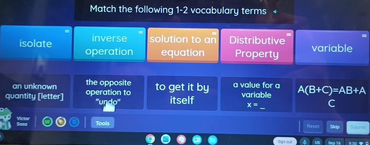 Match the following 1-2 vocabulary terms +
isolate
inverse solution to an Distributive
operation equation Property variable
an unknown the opposite to get it by a value for a
quantity [letter] operation to variable A(B+C)=AB+A
_
''undo'' itself
x=
C
Victor
Tools Reset Skip Submit
Sign out Sep 16 9:50