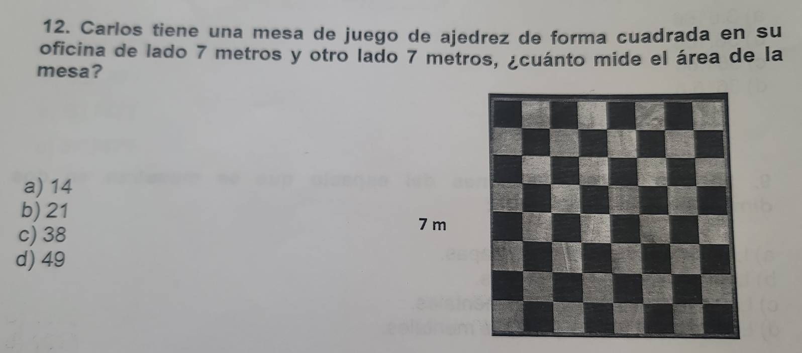 Carlos tiene una mesa de juego de ajedrez de forma cuadrada en su
oficina de lado 7 metros y otro lado 7 metros, ¿cuánto mide el área de la
mesa?
a) 14
b) 21
c) 38
7 m
d) 49