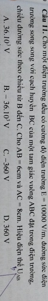 Cho một điện trường đều có cường độ điện trường E=10000V/m , đường sức điện
trường song song với cạch huyền BC của một tam giác vuông ABC đặt trong điện trường,
chiều đường sức theo chiều từ B đến C. Cho AB=6cm và AC=8cm Hiệu điện thế Ua
A. 36.10^3V B. -36.10^3V C. −360 V D. 360 V