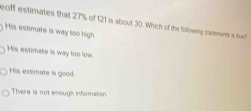 coff estimates that 27% of 121 is about 30. Which of the following statements is true?
His estimate is way too high.
His estimate is way too low.
His estimate is good.
There is not enough information.