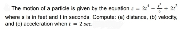 The motion of a particle is given by the equation s=2t^4- t^3/6 +2t^2
where s is in feet and t in seconds. Compute: (a) distance, (b) velocity, 
and (c) acceleration when t=2sec.