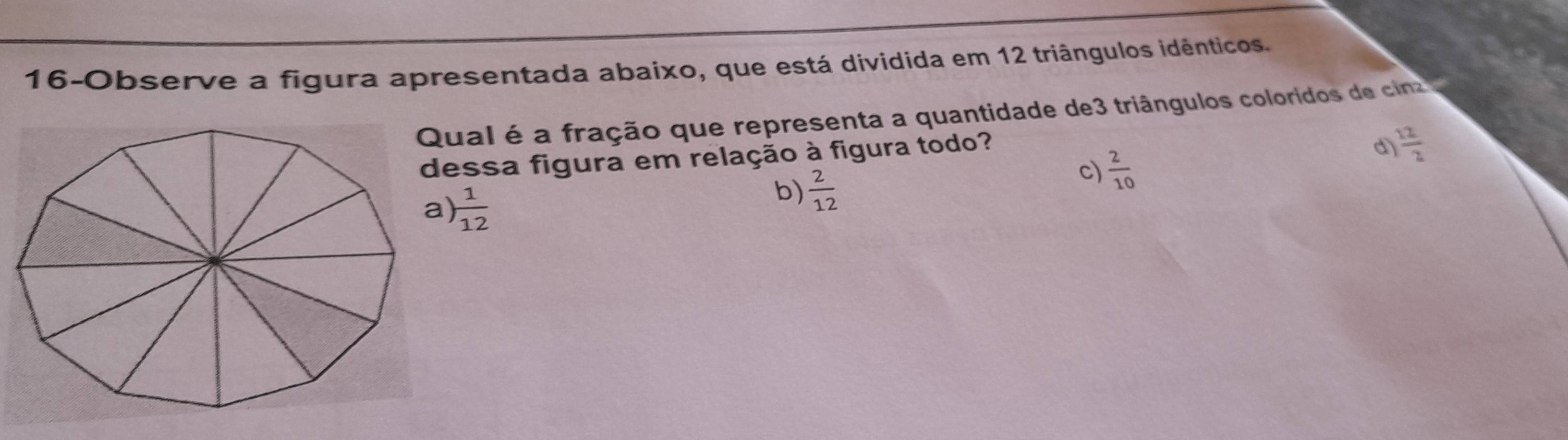 16-Observe a figura apresentada abaixo, que está dividida em 12 triângulos idênticos.
Qual é a fração que representa a quantidade de3 triângulos coloridos de cina
dessa figura em relação à figura todo?
 1/12 
b)  2/12 
c)  2/10 
d  12/2 