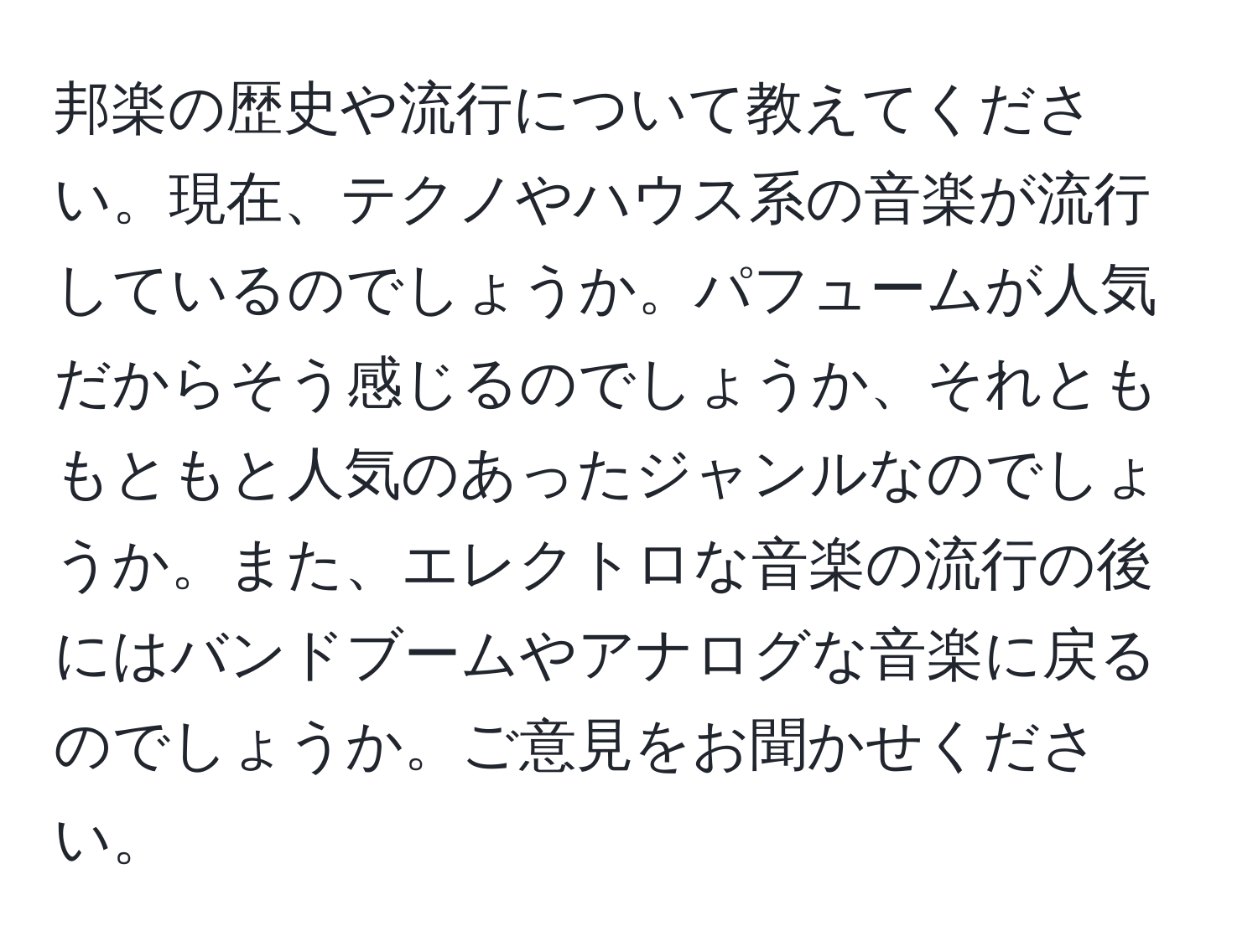 邦楽の歴史や流行について教えてください。現在、テクノやハウス系の音楽が流行しているのでしょうか。パフュームが人気だからそう感じるのでしょうか、それとももともと人気のあったジャンルなのでしょうか。また、エレクトロな音楽の流行の後にはバンドブームやアナログな音楽に戻るのでしょうか。ご意見をお聞かせください。