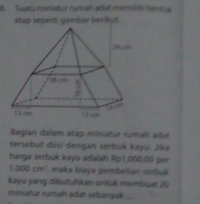 Suatu miniatur rumah adat memiiki bentuk 
atap seperti gambar berikut. 
Bagian dalam atap miniatur ruman adat 
tersebut diisi dengan serbuk kayu. Jika 
harga serbuk kayu adalah Rp1,000,00 per
1.000cm^3 , maka biaya pembelian serbuk 
kayu yang dibutuhkan untuk membuat 20
miniatur rumah adat sebarıyak_