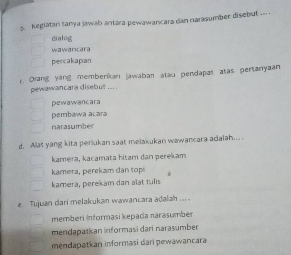 Kegiatan tanya jawab antara pewawancara dan narasumber disebut ... .
dialog
wawancara
percakapan
c. Orang yang memberikan jawaban atau pendapat atas pertanyaan
pewawancara disebut ... .
pewawancara
pembawa acara
narasumber
d. Alat yang kita perlukan saat melakukan wawancara adalah... .
kamera, kacamata hitam dan perekam
kamera, perekam dan topi
kamera, perekam dan alat tulis
e Tujuan dari melakukan wawancara adalah ... .
memberi informasi kepada narasumber
mendapatkan informasi dari narasumber
mendapatkan informasi dari pewawancara