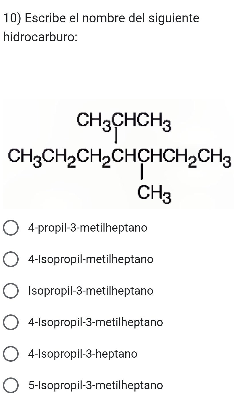 Escribe el nombre del siguiente
hidrocarburo:
CH_3CH_2CH_2CH_2CH_3CHCH_2CH_3CH_3
4-propil- 3 -metilheptano
4-Isopropil-metilheptano
Isopropil -3 -metilheptano
4-Isopropil -3 -metilheptano
4-Isopropil -3 -heptano
5-Isopropil -3 -metilheptano