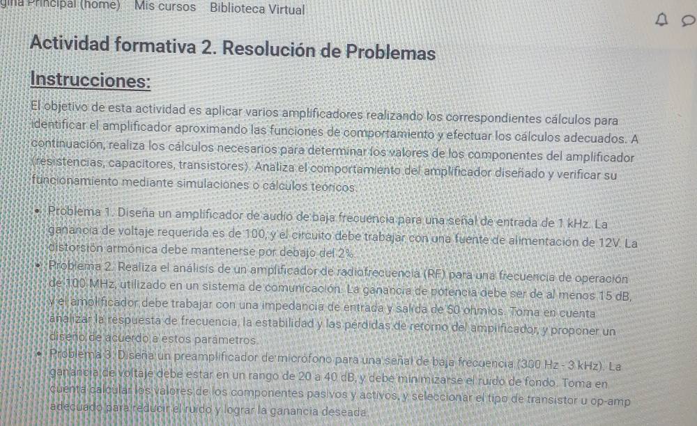 gina Principal (home) Mis cursos Biblioteca Virtual
Actividad formativa 2. Resolución de Problemas
Instrucciones:
El objetivo de esta actividad es aplicar varios amplificadores realizando los correspondientes cálculos para
identificar el amplificador aproximando las funciones de comportamiento y efectuar los cálculos adecuados. A
continuación, realiza los cálculos necesarios para determinar los valores de los componentes del amplificador
(resistencias, capacitores, transistores). Analiza el comportamiento del amplificador diseñado y verificar su
funcionamiento mediante simulaciones o cálculos teóricos
Problema 1. Diseña un amplificador de audío de baja frecuencia para una señal de entrada de 1 kHz. La
ganancia de voltaje requerida es de 100, y el circuito debe trabajar con una fuente de alimentación de 12V. La
distorsión armónica debe mantenerse por debajo del 2%
Problema 2. Realiza el análisis de un amplificador de radiofrecuencia (RF) para una frecuencia de operación
de 100 MHz, utilizado en un sistema de comunicación. La ganancia de potencia debe ser de al menos 15 dB,
y el amplificador debe trabajar con una impedancia de entrada y salida de 50 ohmios. Toma en cuenta
ánalizar la respuesta de frecuencia, la estabilidad y las perdidas de retorno del amplificador, y proponer un
diseño de acuerdo a estos parámetros
Problema 3. Diseña un preamplificador de microfono para una señal de baja frecuencia (300 Hz - 3 kHz). La
ganancia de voltaje debe estar en un rango de 20 a 40 dB, y debé minimizarse el ruido de fondo. Toma en
cuenta calcular los valores de los componentes pasivos y activos, y seleccionar el tipo de transistor u op-amp
adecúado para reducin el ruido y lograr la ganancia deseada