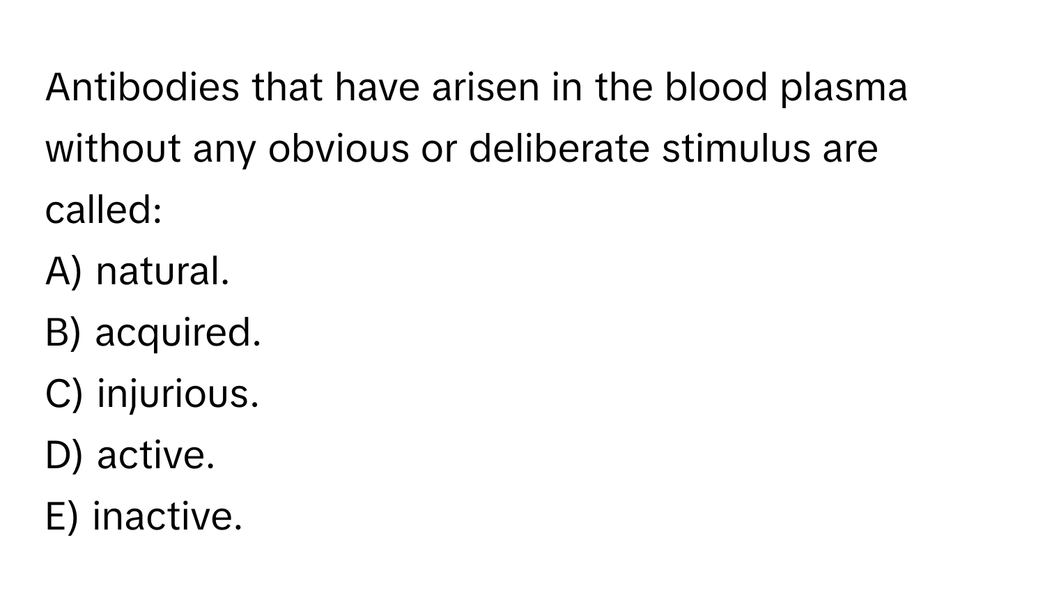 Antibodies that have arisen in the blood plasma without any obvious or deliberate stimulus are called:

A) natural.
B) acquired.
C) injurious.
D) active.
E) inactive.