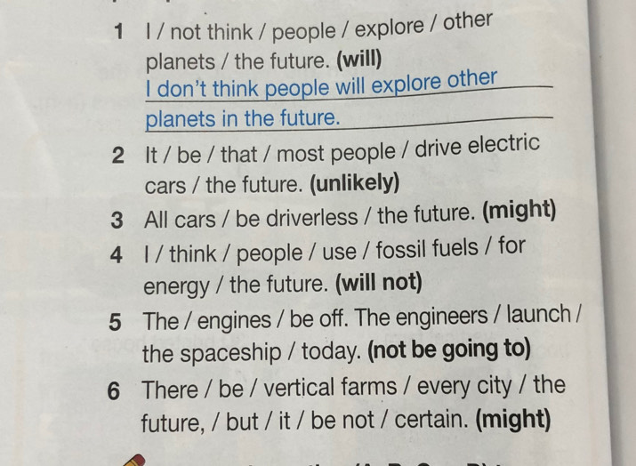 not think / people / explore / other 
planets / the future. (will) 
I don't think people will explore other 
planets in the future. 
2 It / be / that / most people / drive electric 
cars / the future. (unlikely) 
3 All cars / be driverless / the future. (might) 
4 I / think / people / use / fossil fuels / for 
energy / the future. (will not) 
5 The / engines / be off. The engineers / launch / 
the spaceship / today. (not be going to) 
6 There / be / vertical farms / every city / the 
future, / but / it / be not / certain. (might)