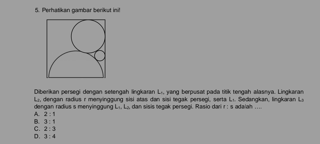 Perhatikan gambar berikut ini!
Diberikan persegi dengan setengah lingkaran L_1 , yang berpusat pada titik tengah alasnya. Lingkaran
L2, dengan radius r menyinggung sisi atas dan sisi tegak persegi, serta L₁. Sedangkan, lingkaran L
dengan radius s menyinggun L_1, L_2, dan sisis tegak persegi. Rasio dari r: s adalah ....
A. 2:1
B. 3:1
C. 2:3
D. 3:4