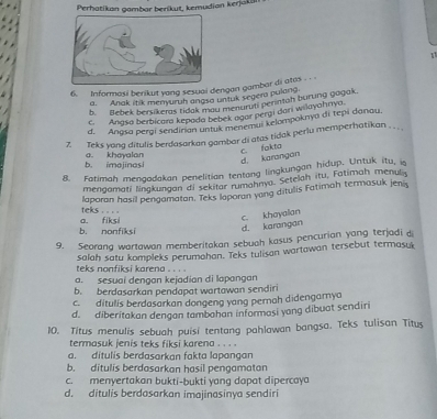 Perhatikan gambar berikut, kemudian kerjakan
1
6. Informasi berikut yang sesuai dengan gambar di atas
a. Anak itik menyuruh angso untuk segera pulang.
b. Bebek bersikeras tidak md Untenuruti perintah burung gagak.
c. Angsa berbicara kepada bebek agor pergi dari wilayahnya.
d. Angsa perai sendinan untuk m ehemui kelompoknya di tepi danau.
7. Teks yang ditulis berdasarkan gambar di atas tidak perlu memperhatikan . . . ,
d. karangan c. fakta
b. imojinasi a. khayalan
8. Fatimah mengadakan penelitian tentang lingkungan hidup. Untuk itu, i
mengamati lingkungan di sekitar rumahnya. Setelah itu, Fatimah menu 
laporan hasil pengamatan. Teks laporan yang ditulis Fatimah termasuk jeniy
teks . .=
a. fiksi
c. khoyalan
b. nonfiksi d. karangan
9. Seorang wartawan memberitakan sebuah kasus pencurian yang terjadi d
salah satu kompleks perumahan. Teks tulisan wartawan tersebut termasuk
teks nonfiksi karena . . . .
a. sesuai dengan kejadian di lapangan
b. berdasarkan pendapat wartawan sendiri
c. ditulis berdasarkan dongeng yang pernah didengamya
d. diberitakan dengan tambahan informasi yang dibuat sendiri
10. Titus menulis sebuah puisi tentang pahlawan bangsa. Teks tulisan Titus
termasuk jenis teks fiksi karena . . . .
a. dítulis berdasarkan fakta lapangan
b. ditulis berdasarkan hasil pengamatan
c. menyertakan bukti-bukti yang dapat dipercaya
d. ditulis berdasarkan imajinasinya sendiri