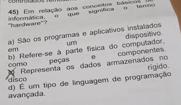 controlados fe 
45) Em relação aos conceitos básicos 
informática, o que significa o termo
"hardware"?
a) São os programas e aplicativos instalados
um dispositivo.
b) Refere-se à parte física do computador,
em
como peças e componentes.
Representa os dados armazenados no
rígido.
disco
d) É um tipo de linguagem de programação
avançada.