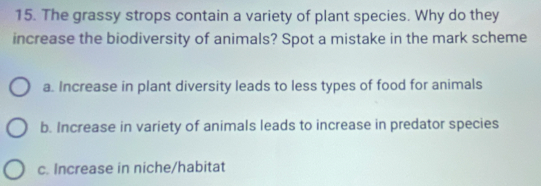 The grassy strops contain a variety of plant species. Why do they
increase the biodiversity of animals? Spot a mistake in the mark scheme
a. Increase in plant diversity leads to less types of food for animals
b. Increase in variety of animals leads to increase in predator species
c. Increase in niche/habitat