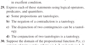 in excellent condition. 
29. Express each of these statements using logical operators. 
predicates, and quantifiers. 
a)Some propositions are tautologies. 
b) The negation of a contradiction is a tautology. 
c) The disjunction of two contingencies can be a tautol- 
ogy. 
d) The conjunction of two tautologies is a tautology. 
30. Suppose the domain of the propositional function P(x,y)