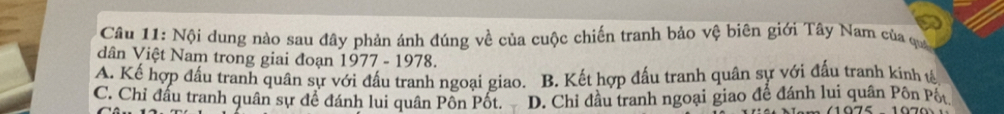 Nội dung nào sau đây phản ánh đúng về của cuộc chiến tranh bảo vệ biên giới Tây Nam của qua
dân Việt Nam trong giai đoạn 1977 - 1978.
A. Kế hợp đấu tranh quân sự với đấu tranh ngoại giao. B. Kết hợp đấu tranh quân sự với đấu tranh kinh tế
C. Chỉ đấu tranh quân sự để đánh lui quân Pôn Pốt. D. Chỉ đầu tranh ngoại giao để đánh lui quân Pôn Pốt