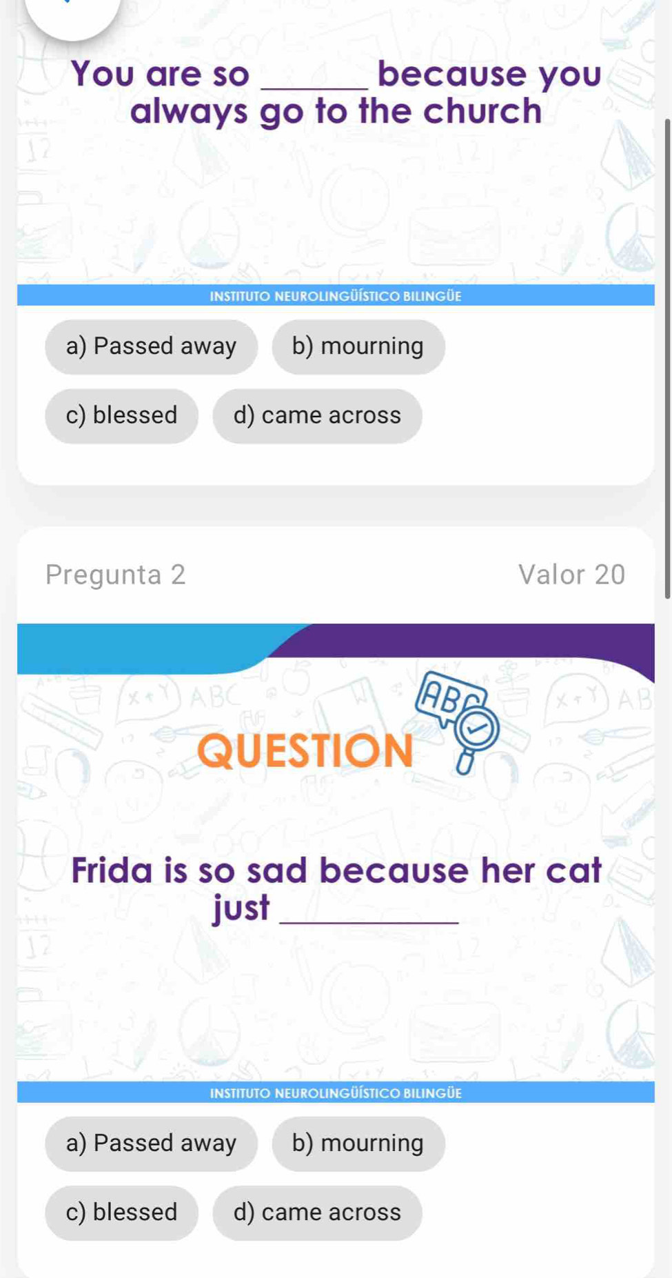 You are so _because you
always go to the church
INSTITUTO NEUROLINGÜÍSTICO BILINGÜE
a) Passed away b) mourning
c) blessed d) came across
Pregunta 2 Valor 20
AB
QUESTION U
Frida is so sad because her cat
just_
INSTITUTO NEUROLINGÜÍSTICO BILINGÜE
a) Passed away b) mourning
c) blessed d) came across