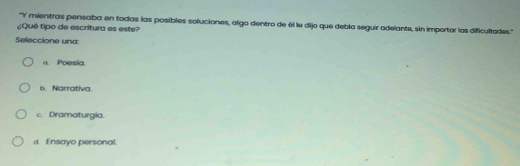 ''Y mientras pensaba en todas las posibles soluciones, algo dentro de él le dijo que debla seguir adelante, sin importar las dificultades.''
¿Quê tipo de escritura es este?
Seleccione una:
a. Poesía.
b. Narrativa.
c. Dramaturgia.
d. Ensayo personal.