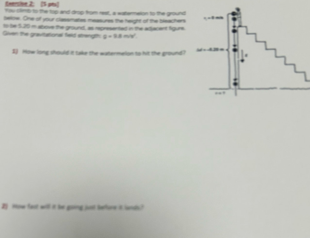 Enercive 2; [5 pts] 
You climb to the top and drop from rest, a watermelon to the ground 
below. One of your classmates measures the height of the bleachers 
to be 5.20 m above the ground, as represented in the adjacent figure. 
Given the gravitational field strength. g=9.8m/s^2. 
1) How long should it take the watermelon to hit the ground? 
2 How fast will it be going just tetore it lands?