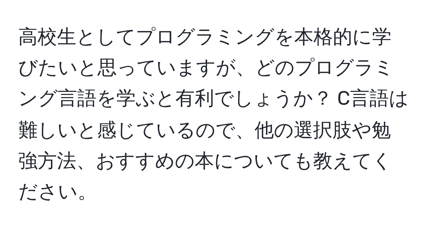 高校生としてプログラミングを本格的に学びたいと思っていますが、どのプログラミング言語を学ぶと有利でしょうか？ C言語は難しいと感じているので、他の選択肢や勉強方法、おすすめの本についても教えてください。