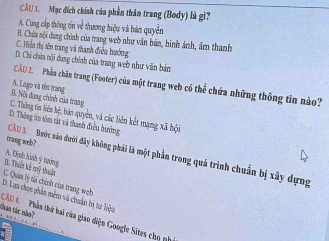 Mục đích chính của phần thân trang (Body) là gì?
A. Cung cấp thông tin về thương hiệu và bản quyền
B. Chứa nội dung chính của trang web như văn bản, hình ảnh, âm thanh
C. Hiển thị tên trang và thanh điều hướng
D. Chi chứa nội dung chính của trang web như văn bản
CÂU 2. Phần chân trang (Footer) của một trang web có thể chứa những thông tin nào?
A. Logo và tên trang
B. Nội dung chính của trang
C. Thông tin liên hệ, bản quyền, và các liên kết mạng xã hội
D. Thông tin tồm tắt và thanh điều hướng
trang web?
CÂU 3. Bước nào dưới đây không phải là một phần trong quá trình chuẩn bị xây dựng
A. Định hình ý tưởng
B. Thiết kế mỹ thuật
C. Quản lý tài chính của trang web
D. Lựa chọn phần mềm và chuẩn bị tư liệu
thao tác nào?
CU 4 Phần thứ hai của giao diện Google Sites cho ph
-1