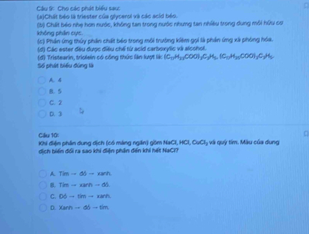 Cho các phát biểu sau:
(a)Chất béo là triester của glycerol và các acid béo.
(b) Chất béo nhẹ hơn nước, không tan trong nước nhưng tan nhiều trong dung môi hữu cơ
không phân cực,
(c) Phần ứng thúy phân chất báo trong môi trường kiêm gọi là phần ứng xã phòng hóa.
(đ) Các ester đều được điều chế từ acid carboxylic và alcohol.
(đ) Tristearin, triolain có công thức lần lượt là: (C_17H_13COO)_3C_3H_5, (C_17, H_25COO)_3C_3H_5
Số phát biểu đứng là
A. 4
B. 5
C. 2
D. 3
Ciliu 10:
Khi điện phần dung dịch (có màng ngăn) gồm NaCl HCl, CuCl_2 - và u ý tím. Màu của dung 
dịch biến đổi ra sao khi điện phân đến khi hết NaCl?
A. Tim-dd-xanh.
B. Timto xanhto db
C. D6to timto xanh
D. Xanhto db-tim