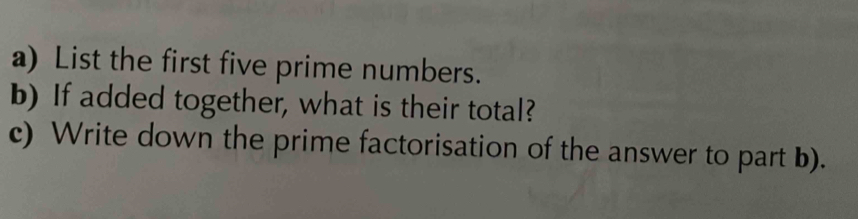 List the first five prime numbers. 
b) If added together, what is their total? 
c) Write down the prime factorisation of the answer to part b).