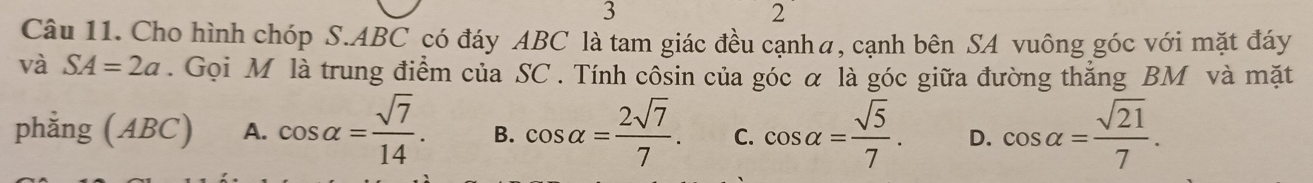 3
2
Câu 11. Cho hình chóp S. ABC có đáy ABC là tam giác đều cạnhα, cạnh bên SA vuông góc với mặt đáy
và SA=2a. Gọi M là trung điểm của SC. Tính côsin của góc α là góc giữa đường thắng BM và mặt
phằng (ABC) A. cos alpha = sqrt(7)/14 . B. cos alpha = 2sqrt(7)/7 . C. cos alpha = sqrt(5)/7 . D. cos alpha = sqrt(21)/7 .