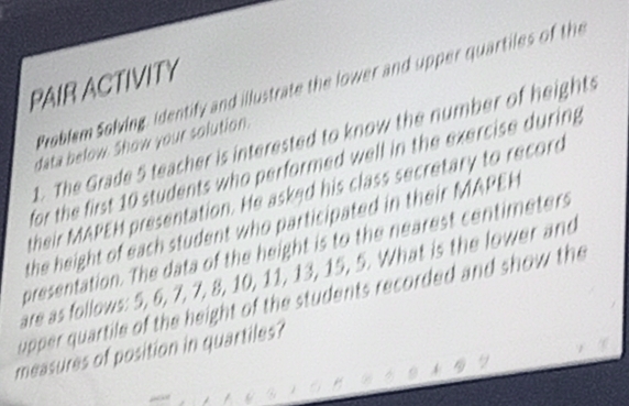 PAIR ACTIVITY 
Problem Solving, Identify and illustrate the lower and upper quartiles of the 
t. The Grade 5 teacher is interested to know the number of heights 
data below. Show your solution. 
for the first 10 students who performed well in the exercise during 
their MAPEH presentation. He asked his class secretary to record 
the height of each student who participated in their MAPEH 
presentation. The data of the height is to the nearest centimeters
are as follows: 5, 6, 7, 7, 8, 10, 11, 13, 15, 5. What is the lower and 
upper quartile of the height of the students recorded and show the 
measures of position in quartiles?