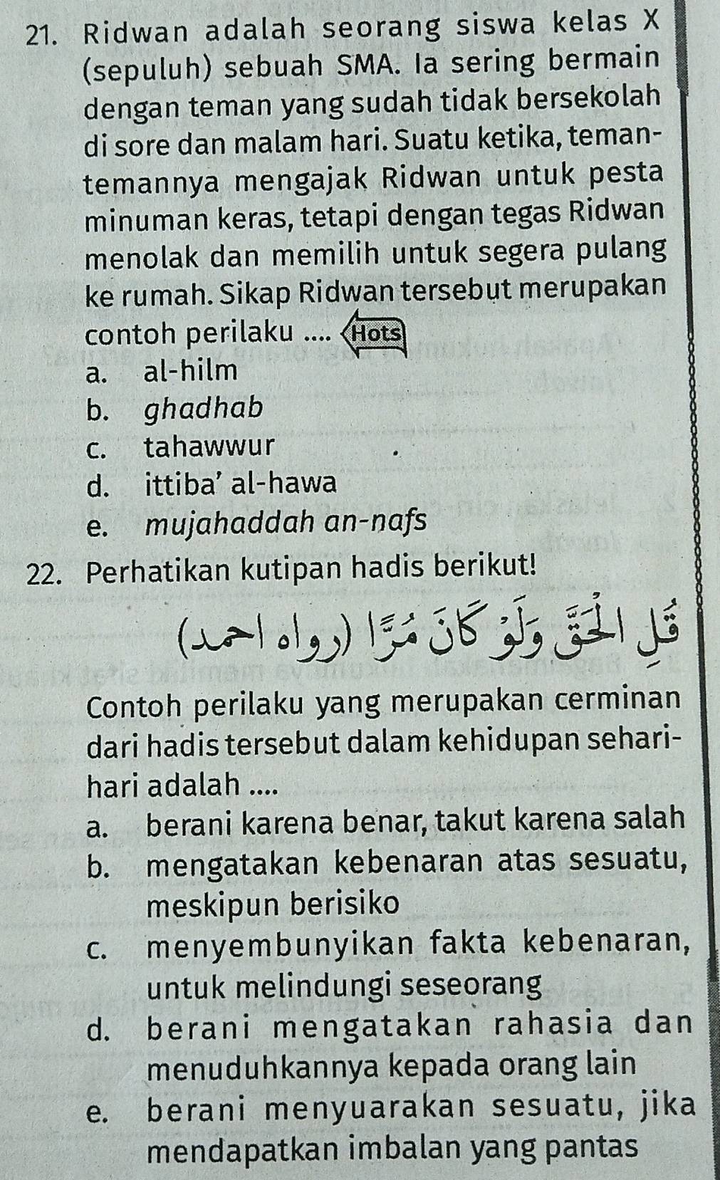 Ridwan adalah seorang siswa kelas X
(sepuluh) sebuah SMA. Ia sering bermain
dengan teman yang sudah tidak bersekolah
di sore dan malam hari. Suatu ketika, teman-
temannya mengajak Ridwan untuk pesta
minuman keras, tetapi dengan tegas Ridwan
menolak dan memilih untuk segera pulang
ke rumah. Sikap Ridwan tersebut merupakan
contoh perilaku ....
a. al-hilm
b. ghadhab
c. tahawwur
d. ittiba' al-hawa
e. mujahaddah an-nafs
22. Perhatikan kutipan hadis berikut!
Contoh perilaku yang merupakan cerminan
dari hadis tersebut dalam kehidupan sehari-
hari adalah ....
a. berani karena benar, takut karena salah
b. mengatakan kebenaran atas sesuatu,
meskipun berisiko
c. menyembunyikan fakta kebenaran,
untuk melindungi seseorang
d. berani mengatakan rahasia dan
menuduhkannya kepada orang lain
e. berani menyuarakan sesuatu, jika
mendapatkan imbalan yang pantas