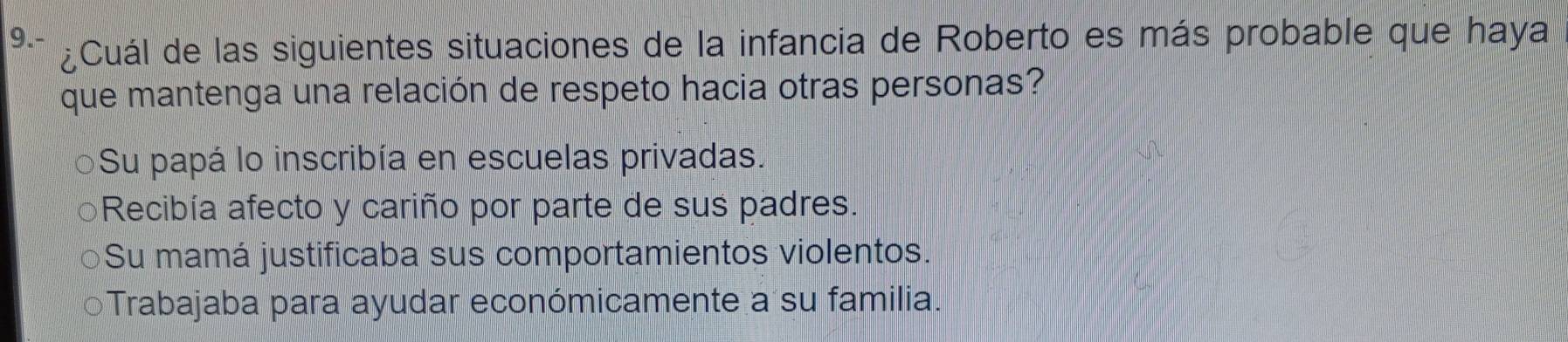 9.- ¿Cuál de las siguientes situaciones de la infancia de Roberto es más probable que haya
que mantenga una relación de respeto hacia otras personas?
Su papá lo inscribía en escuelas privadas.
Recibía afecto y cariño por parte de sus padres.
Su mamá justificaba sus comportamientos violentos.
Trabajaba para ayudar económicamente a su familia.