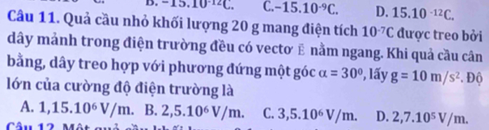 - 15.10^(-12)C. C. -15.10^(-9)C. D. 15.10^(-12)C. 
Câu 11. Quả cầu nhỏ khối lượng 20 g mang điện tích 10^(-7)C được treo bởi
dây mảnh trong điện trường đều có vectơ ẽ nằm ngang. Khi quả cầu cân
bằng, dây treo hợp với phương đứng một góc alpha =30° ?, lấy g=10m/s^2. Độ
lớn của cường độ điện trường là
A. 1,15.10^6V/m. B. 2, 5.10^6V/m. C. 3, 5.10^6V/m. D. 2, 7.10^5V/m. 
Câu 12