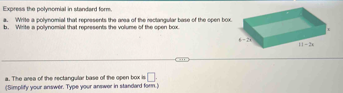 Express the polynomial in standard form.
a. Write a polynomial that represents the area of the rectangular base of the open box.
b. Write a polynomial that represents the volume of the open box.
a. The area of the rectangular base of the open box is □ .
(Simplify your answer. Type your answer in standard form.)