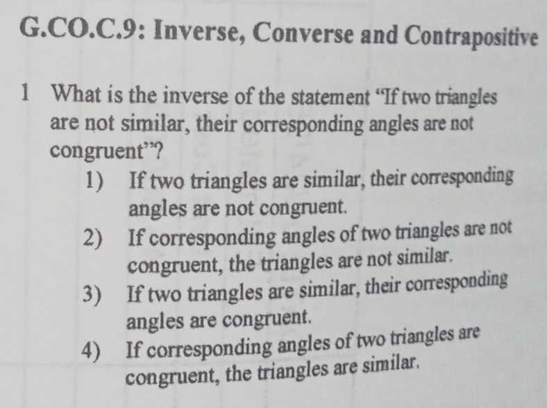 CO.C.9: Inverse, Converse and Contrapositive
1 What is the inverse of the statement “If two triangles
are not similar, their corresponding angles are not
congruent’?
1) If two triangles are similar, their corresponding
angles are not congruent.
2) If corresponding angles of two triangles are not
congruent, the triangles are not similar.
3) If two triangles are similar, their corresponding
angles are congruent.
4) If corresponding angles of two triangles are
congruent, the triangles are similar.