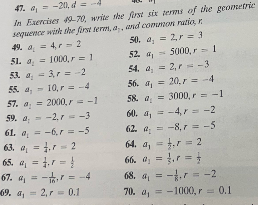 a_1=-20, d=-4 40. 
In Exercises 49-70 ), write the first six terms of the geometric 
sequence with the first term, a_1 , and common ratio, r. 
50. a_1=2, r=3
49. a_1=4, r=2
51. a_1=1000, r=1 52. a_1=5000, r=1
53. a_1=3, r=-2
54. a_1=2, r=-3
55. a_1=10, r=-4
56. a_1=20, r=-4
57. a_1=2000, r=-1 58. a_1=3000, r=-1
59. a_1=-2, r=-3 60. a_1=-4, r=-2
61. a_1=-6, r=-5 62. a_1=-8, r=-5
63. a_1= 1/4 , r=2
64. a_1= 1/2 , r=2
65. a_1= 1/4 , r= 1/2  66. a_1= 1/5 , r= 1/2 
67. a_1=- 1/16 , r=-4 68. a_1=- 1/8 , r=-2
69. a_1=2, r=0.1 70. a_1=-1000, r=0.1