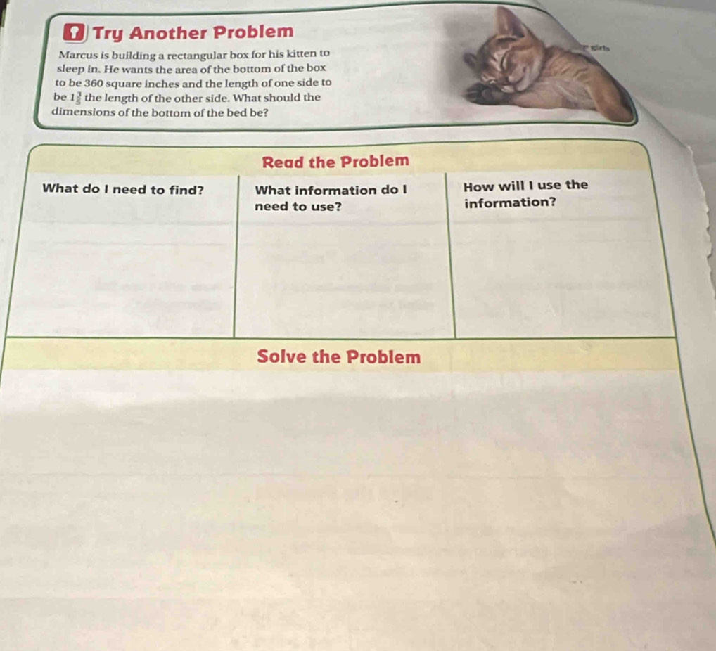 Try Another Problem 
Marcus is building a rectangular box for his kitten to girla 
sleep in. He wants the area of the bottom of the box 
to be 360 square inches and the length of one side to 
be 1 3/5  the length of the other side. What should the 
dimensions of the bottom of the bed be? 
Read the Problem 
What do I need to find? What information do I How will I use the 
need to use? information? 
Solve the Problem