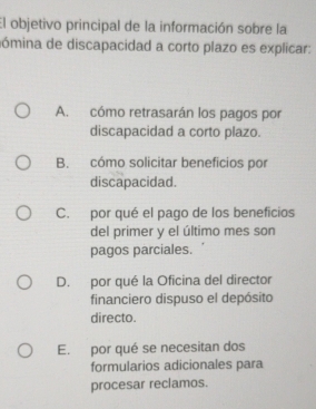 El objetivo principal de la información sobre la
nómina de discapacidad a corto plazo es explicar:
A. cómo retrasarán los pagos por
discapacidad a corto plazo.
B. cómo solicitar beneficios por
discapacidad.
C. por qué el pago de los beneficios
del primer y el último mes son
pagos parciales.
D. por qué la Oficina del director
financiero dispuso el depósito
directo.
E. por qué se necesitan dos
formularios adicionales para
procesar reclamos.