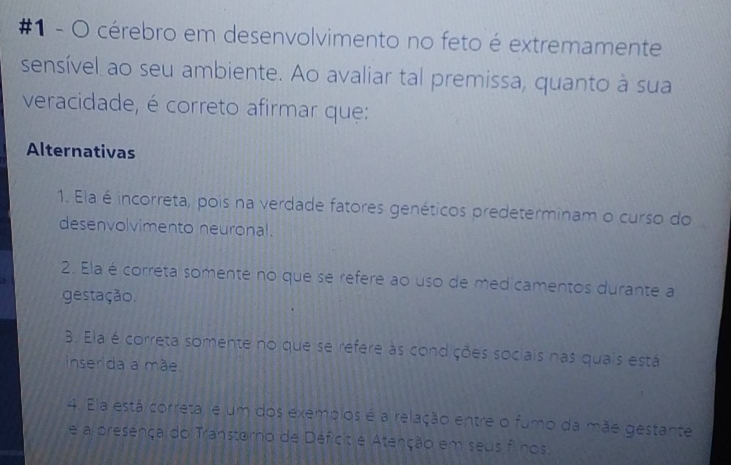 #1 - O cérebro em desenvolvimento no feto é extremamente
sensível ao seu ambiente. Ao avaliar tal premissa, quanto à sua
veracidade, é correto afirmar que:
Alternativas
1. Ela é incorreta, pois na verdade fatores genéticos predeterminam o curso do
desenvolvimento neuronal.
2. Ela é correta somente no que se refere ao uso de medicamentos durante a
gestação,. Ela é correta somente no que se refere às condições sociais nas quais está
inserida a mãe.
4. Ela está correta, e um dos exemplos é a relação entre o fumo da mãe gestante
e a presença do Transtorno de Déficit e Atenção em seus f nos.