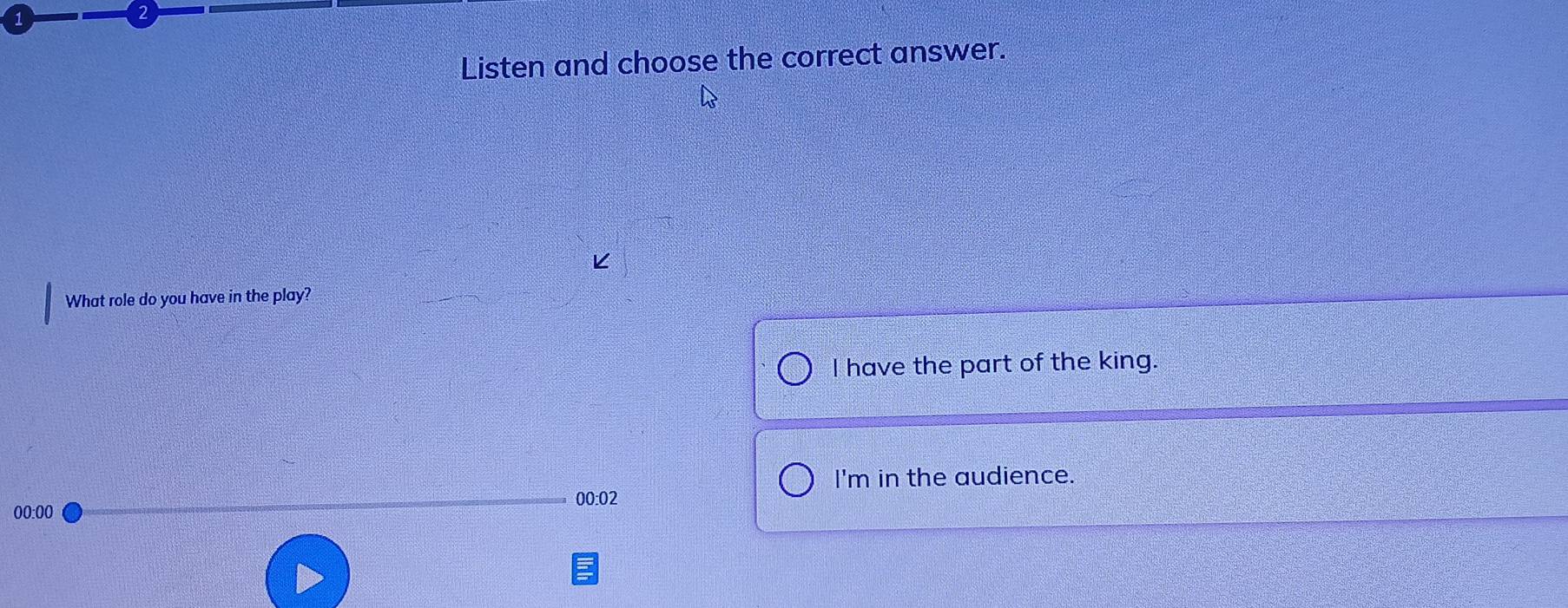 1
2
Listen and choose the correct answer.
What role do you have in the play?
I have the part of the king.
I'm in the audience.
00:02
00:00